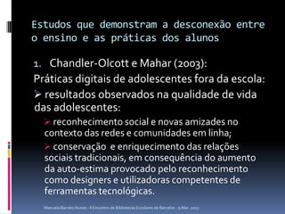 Estudos que demonstram a desconexão entre
o ensino e as práticas dos alunos

1. Chandler-Olcott e Mahar (2003):
Práticas digitais de adolescentes fora da escola:
 resultados observados na qualidade de vida
das adolescentes:
   reconhecimento social e novas amizades no
  contexto das redes e comunidades em linha;
   conservação e enriquecimento das relações
  sociais tradicionais, em consequência do aumento
  da auto-estima provocado pelo reconhecimento
  como designers e utilizadoras competentes de
  ferramentas tecnológicas.
  Manuela Barreto Nunes - II Encontro de Bibliotecas Escolares de Barcelos - 9 Mar. 2012
 