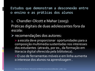 Estudos que demonstram a desconexão entre
o ensino e as práticas dos alunos

1. Chandler-Olcott e Mahar (2003):
Práticas digitais de duas adolescentes fora da
escola:
 recomendações dos autores:
   a escola deve proporcionar oportunidades para a
  composição multimedia sustentadas nos interesses
  dos estudantes (através, por ex., da formação em
  literacia digital oferecida pela biblioteca).
  O uso de ferramentas móveis e em linha aumenta
  o interesse dos alunos na aprendizagem .

  Manuela Barreto Nunes - II Encontro de Bibliotecas Escolares de Barcelos - 9 Mar. 2012
 