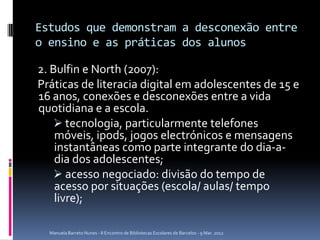 Estudos que demonstram a desconexão entre
o ensino e as práticas dos alunos

2. Bulfin e North (2007):
Práticas de literacia digital em adolescentes de 15 e
16 anos, conexões e desconexões entre a vida
quotidiana e a escola.
    tecnologia, particularmente telefones
    móveis, ipods, jogos electrónicos e mensagens
    instantâneas como parte integrante do dia-a-
    dia dos adolescentes;
    acesso negociado: divisão do tempo de
    acesso por situações (escola/ aulas/ tempo
    livre);

  Manuela Barreto Nunes - II Encontro de Bibliotecas Escolares de Barcelos - 9 Mar. 2012
 