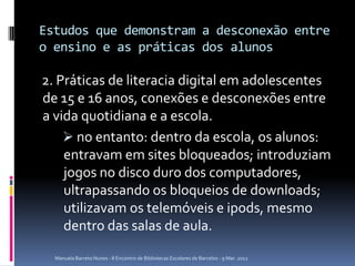 Estudos que demonstram a desconexão entre
o ensino e as práticas dos alunos

2. Práticas de literacia digital em adolescentes
de 15 e 16 anos, conexões e desconexões entre
a vida quotidiana e a escola.
     no entanto: dentro da escola, os alunos:
    entravam em sites bloqueados; introduziam
    jogos no disco duro dos computadores,
    ultrapassando os bloqueios de downloads;
    utilizavam os telemóveis e ipods, mesmo
    dentro das salas de aula.

  Manuela Barreto Nunes - II Encontro de Bibliotecas Escolares de Barcelos - 9 Mar. 2012
 