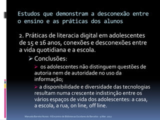 Estudos que demonstram a desconexão entre
o ensino e as práticas dos alunos

2. Práticas de literacia digital em adolescentes
de 15 e 16 anos, conexões e desconexões entre
a vida quotidiana e a escola.
     Conclusões:
            os adolescentes não distinguem questões de
           autoria nem de autoridade no uso da
           informação;
            a disponibilidade e diversidade das tecnologias
           resultam numa crescente indistinção entre os
           vários espaços de vida dos adolescentes: a casa,
           a escola, a rua, on line, off line.
  Manuela Barreto Nunes - II Encontro de Bibliotecas Escolares de Barcelos - 9 Mar. 2012
 