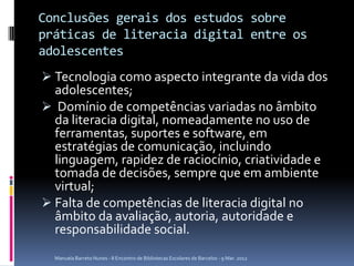 Conclusões gerais dos estudos sobre
práticas de literacia digital entre os
adolescentes
 Tecnologia como aspecto integrante da vida dos
  adolescentes;
 Domínio de competências variadas no âmbito
  da literacia digital, nomeadamente no uso de
  ferramentas, suportes e software, em
  estratégias de comunicação, incluindo
  linguagem, rapidez de raciocínio, criatividade e
  tomada de decisões, sempre que em ambiente
  virtual;
 Falta de competências de literacia digital no
  âmbito da avaliação, autoria, autoridade e
  responsabilidade social.
  Manuela Barreto Nunes - II Encontro de Bibliotecas Escolares de Barcelos - 9 Mar. 2012
 