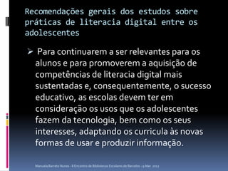 Recomendações gerais dos estudos sobre
práticas de literacia digital entre os
adolescentes

 Para continuarem a ser relevantes para os
  alunos e para promoverem a aquisição de
  competências de literacia digital mais
  sustentadas e, consequentemente, o sucesso
  educativo, as escolas devem ter em
  consideração os usos que os adolescentes
  fazem da tecnologia, bem como os seus
  interesses, adaptando os curricula às novas
  formas de usar e produzir informação.

  Manuela Barreto Nunes - II Encontro de Bibliotecas Escolares de Barcelos - 9 Mar. 2012
 