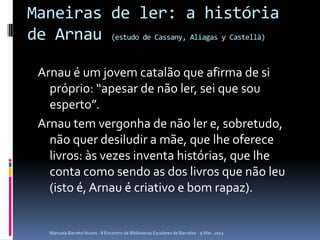 Maneiras de ler: a história
de Arnau (estudo de Cassany, Aliagas y Castellà)

 Arnau é um jovem catalão que afirma de si
   próprio: “apesar de não ler, sei que sou
   esperto”.
 Arnau tem vergonha de não ler e, sobretudo,
   não quer desiludir a mãe, que lhe oferece
   livros: às vezes inventa histórias, que lhe
   conta como sendo as dos livros que não leu
   (isto é, Arnau é criativo e bom rapaz).


    Manuela Barreto Nunes - II Encontro de Bibliotecas Escolares de Barcelos - 9 Mar. 2012
 