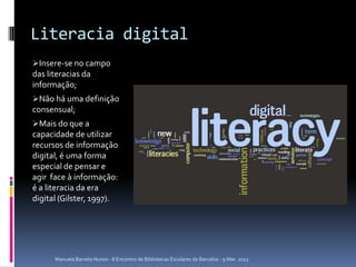 Literacia digital
Insere-se no campo
das literacias da
informação;
Não há uma definição
consensual;
Mais do que a
capacidade de utilizar
recursos de informação
digital, é uma forma
especial de pensar e
agir face à informação:
é a literacia da era
digital (Gilster, 1997).




      Manuela Barreto Nunes - II Encontro de Bibliotecas Escolares de Barcelos - 9 Mar. 2012
 