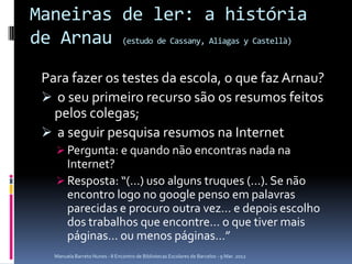 Maneiras de ler: a história
de Arnau (estudo de Cassany, Aliagas y Castellà)
 Para fazer os testes da escola, o que faz Arnau?
  o seu primeiro recurso são os resumos feitos
   pelos colegas;
  a seguir pesquisa resumos na Internet
     Pergunta: e quando não encontras nada na
      Internet?
     Resposta: “(…) uso alguns truques (…). Se não
      encontro logo no google penso em palavras
      parecidas e procuro outra vez… e depois escolho
      dos trabalhos que encontre… o que tiver mais
      páginas… ou menos páginas…”
    Manuela Barreto Nunes - II Encontro de Bibliotecas Escolares de Barcelos - 9 Mar. 2012
 