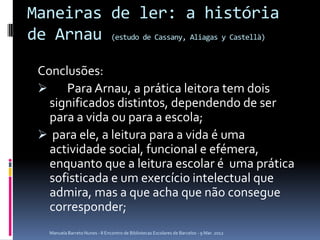 Maneiras de ler: a história
de Arnau (estudo de Cassany, Aliagas y Castellà)
 Conclusões:
     Para Arnau, a prática leitora tem dois
   significados distintos, dependendo de ser
   para a vida ou para a escola;
  para ele, a leitura para a vida é uma
   actividade social, funcional e efémera,
   enquanto que a leitura escolar é uma prática
   sofisticada e um exercício intelectual que
   admira, mas a que acha que não consegue
   corresponder;
    Manuela Barreto Nunes - II Encontro de Bibliotecas Escolares de Barcelos - 9 Mar. 2012
 