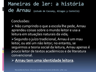 Maneiras de ler: a história
de Arnau (estudo de Cassany, Aliagas y Castellà)
 Conclusões:
  Não cumprindo o que a escola lhe pede, Arnau
 aprendeu coisas sobre o mundo leitor e usa a
 leitura em situações naturais da vida;
 Segundo o juízo tradicional, Arnau é um mau
 leitor, ou até um não leitor; no entanto, se
 seguirmos a teoria social da leitura, Arnau apenas é
 pouco leitor de textos académicos e de literatura
 convencional.
  Arnau tem uma identidade leitora.

    Manuela Barreto Nunes - II Encontro de Bibliotecas Escolares de Barcelos - 9 Mar. 2012
 