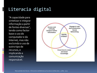 Literacia digital
“A capacidade para
sintetizar e integrar
informação a partir
de fontes diversas”,
tendo como factor
base o uso do
computador e da
Internet, mas não
excluindo o uso de
outro tipo de
recursos, e
implicando a
comunicação
responsável.



     Manuela Barreto Nunes - II Encontro de Bibliotecas Escolares de Barcelos - 9 Mar. 2012
 