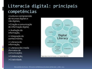 Literacia digital: principais
competências
Leitura e compreensão
de recursos digitais e
não digitais;
Criação e comunicação
de informação digital;
 Avaliação da
informação;
 Integração do
conhecimento;
 Literacia da
informação;
 Literacia dos media
(formatos de
comunicação);
Colaboração;
Criatividade.


     Manuela Barreto Nunes - II Encontro de Bibliotecas Escolares de Barcelos - 9 Mar. 2012
 