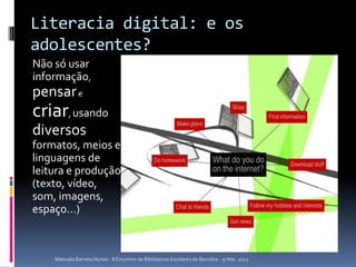 Literacia digital: e os
adolescentes?
Não só usar
informação,
pensar e
criar, usando
diversos
formatos, meios e
linguagens de
leitura e produção
(texto, vídeo,
som, imagens,
espaço…)



    Manuela Barreto Nunes - II Encontro de Bibliotecas Escolares de Barcelos - 9 Mar. 2012
 