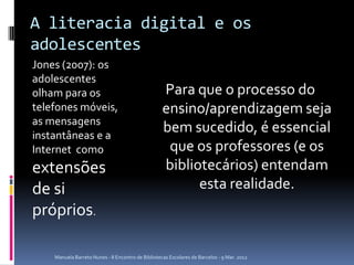 A literacia digital e os
adolescentes
Jones (2007): os
adolescentes
olham para os                                       Para que o processo do
telefones móveis,                                   ensino/aprendizagem seja
as mensagens
instantâneas e a
                                                    bem sucedido, é essencial
Internet como                                        que os professores (e os
extensões                                           bibliotecários) entendam
de si                                                     esta realidade.
próprios.

    Manuela Barreto Nunes - II Encontro de Bibliotecas Escolares de Barcelos - 9 Mar. 2012
 