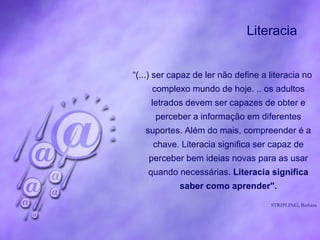 Literacia  “ (...) ser capaz de ler não define a literacia no complexo mundo de hoje. .. os adultos letrados devem ser capazes de obter e perceber a informação em diferentes suportes. Além do mais, compreender é a chave. Literacia significa ser capaz de perceber bem ideias novas para as usar quando necessárias.  Literacia significa saber como aprender". STRIPLING, Barbara 