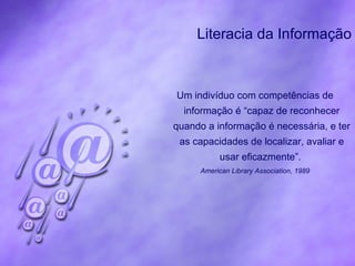 Literacia da Informação Um indivíduo com competências de informação é “capaz de reconhecer quando a informação é necessária, e ter as capacidades de localizar, avaliar e usar eficazmente”.   American Library Association, 1989 