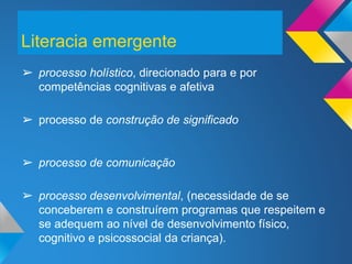 ➢ processo holístico, direcionado para e por
competências cognitivas e afetiva
➢ processo de construção de significado
➢ processo de comunicação
➢ processo desenvolvimental, (necessidade de se
conceberem e construírem programas que respeitem e
se adequem ao nível de desenvolvimento físico,
cognitivo e psicossocial da criança).
Literacia emergente
 