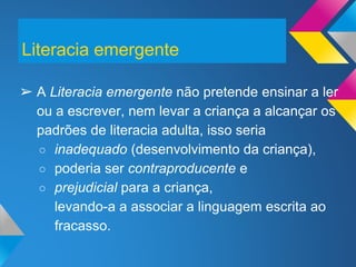 ➢ A Literacia emergente não pretende ensinar a ler
ou a escrever, nem levar a criança a alcançar os
padrões de literacia adulta, isso seria
○ inadequado (desenvolvimento da criança),
○ poderia ser contraproducente e
○ prejudicial para a criança,
levando-a a associar a linguagem escrita ao
fracasso.
Literacia emergente
 