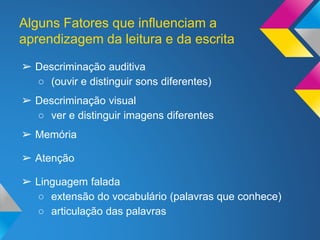 Alguns Fatores que influenciam a
aprendizagem da leitura e da escrita
➢ Descriminação auditiva
○ (ouvir e distinguir sons diferentes)
➢ Descriminação visual
○ ver e distinguir imagens diferentes
➢ Memória
➢ Atenção
➢ Linguagem falada
○ extensão do vocabulário (palavras que conhece)
○ articulação das palavras
 