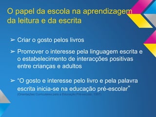 ➢ Criar o gosto pelos livros
➢ Promover o interesse pela linguagem escrita e
o estabelecimento de interacções positivas
entre crianças e adultos
➢ “O gosto e interesse pelo livro e pela palavra
escrita inicia-se na educação pré-escolar”
(Orientações Curriculares para a Educação Pré-escolar, 1997)
O papel da escola na aprendizagem
da leitura e da escrita
 