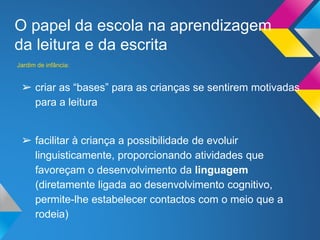 O papel da escola na aprendizagem
da leitura e da escrita
➢ criar as “bases” para as crianças se sentirem motivadas
para a leitura
➢ facilitar à criança a possibilidade de evoluir
linguisticamente, proporcionando atividades que
favoreçam o desenvolvimento da linguagem
(diretamente ligada ao desenvolvimento cognitivo,
permite-lhe estabelecer contactos com o meio que a
rodeia)
Jardim de infância:
 