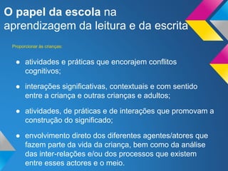 O papel da escola na
aprendizagem da leitura e da escrita
● atividades e práticas que encorajem conflitos
cognitivos;
● interações significativas, contextuais e com sentido
entre a criança e outras crianças e adultos;
● atividades, de práticas e de interações que promovam a
construção do significado;
● envolvimento direto dos diferentes agentes/atores que
fazem parte da vida da criança, bem como da análise
das inter-relações e/ou dos processos que existem
entre esses actores e o meio.
Proporcionar às crianças:
 