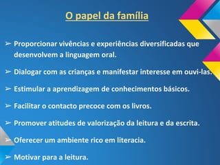 O papel da família
➢ Proporcionar vivências e experiências diversificadas que
desenvolvem a linguagem oral.
➢ Dialogar com as crianças e manifestar interesse em ouvi-las.
➢ Estimular a aprendizagem de conhecimentos básicos.
➢ Facilitar o contacto precoce com os livros.
➢ Promover atitudes de valorização da leitura e da escrita.
➢ Oferecer um ambiente rico em literacia.
➢ Motivar para a leitura.
 
