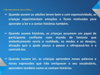 ➢ Quando ouvem os adultos lerem bem e com expressividade, as
crianças experimentam emoções e ficam motivadas para
aprender a ler e a contar histórias também.
➢ Quando ouvem histórias, as crianças assumem um papel de
participante confiante num mundo de fantasia que
simbolicamente recria a realidade, os medos e os desejos,
situação que a ajuda pouco a pouco a ultrapassá-los e a
controlá-los.
➢ Quando ouvem ler, as crianças aprendem novas palavras e
novas expressões que irão enriquecer o seu vocabulário,
aprendem também como se contam histórias.
 