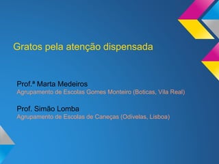Gratos pela atenção dispensada
Prof.ª Marta Medeiros
Agrupamento de Escolas Gomes Monteiro (Boticas, Vila Real)
Prof. Simão Lomba
Agrupamento de Escolas de Caneças (Odivelas, Lisboa)
 
