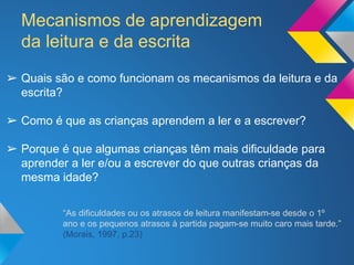 Mecanismos de aprendizagem
da leitura e da escrita
➢ Quais são e como funcionam os mecanismos da leitura e da
escrita?
➢ Como é que as crianças aprendem a ler e a escrever?
➢ Porque é que algumas crianças têm mais dificuldade para
aprender a ler e/ou a escrever do que outras crianças da
mesma idade?
“As dificuldades ou os atrasos de leitura manifestam-se desde o 1º
ano e os pequenos atrasos à partida pagam-se muito caro mais tarde.”
(Morais, 1997, p.23)
 