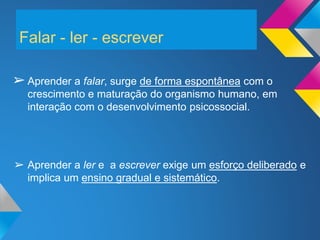 Falar - ler - escrever
➢Aprender a falar, surge de forma espontânea com o
crescimento e maturação do organismo humano, em
interação com o desenvolvimento psicossocial.
➢ Aprender a ler e a escrever exige um esforço deliberado e
implica um ensino gradual e sistemático.
 