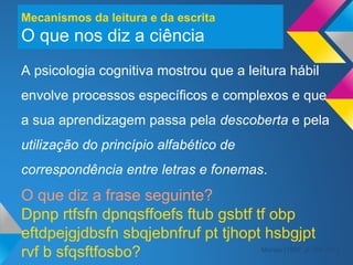 Mecanismos da leitura e da escrita
O que nos diz a ciência
A psicologia cognitiva mostrou que a leitura hábil
envolve processos específicos e complexos e que
a sua aprendizagem passa pela descoberta e pela
utilização do princípio alfabético de
correspondência entre letras e fonemas.
O que diz a frase seguinte?
Dpnp rtfsfn dpnqsffoefs ftub gsbtf tf obp
eftdpejgjdbsfn sbqjebnfruf pt tjhopt hsbgjpt
rvf b sfqsftfosbo? Morais (1997, p.156-157)
 