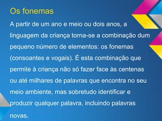 A partir de um ano e meio ou dois anos, a
linguagem da criança torna-se a combinação dum
pequeno número de elementos: os fonemas
(consoantes e vogais). É esta combinação que
permite à criança não só fazer face às centenas
ou até milhares de palavras que encontra no seu
meio ambiente, mas sobretudo identificar e
produzir qualquer palavra, incluindo palavras
novas.(Morais, 1997, p.88)
Os fonemas
 