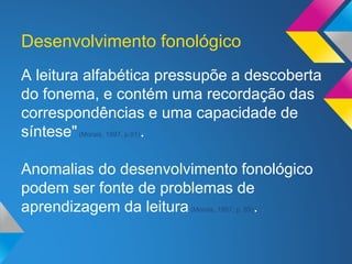 A leitura alfabética pressupõe a descoberta
do fonema, e contém uma recordação das
correspondências e uma capacidade de
síntese"(Morais, 1997, p.91).
Anomalias do desenvolvimento fonológico
podem ser fonte de problemas de
aprendizagem da leitura(Morais, 1997, p. 89).
Desenvolvimento fonológico
 
