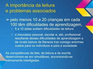 A Importância da leitura
e problemas associados
➢pelo menos 10 a 20 crianças em cada
100 têm dificuldades de aprendizagem,
○ 5 a 10 delas exibem dificuldades de leitura
(e.g., Shaywitz, 2003).
○ o insucesso pessoal, escolar e, até, profissional
resultante destas dificuldades de aprendizagem e
de níveis baixos de literacia traz consigo enormes
custos para os indivíduos e para a sociedade
As competências de fala, de leitura e de escrita
desenvolvem-se em simultâneo, encontrando-se
intimamente interligadas
 