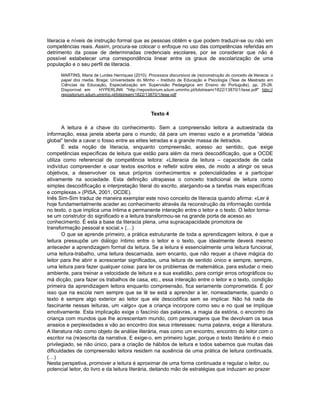 literacia e níveis de instrução formal que as pessoas obtêm e que podem traduzir-se ou não em
competências reais. Assim, procura-se colocar o enfoque no uso das competências referidas em
detrimento da posse de determinadas credenciais escolares, por se considerar que não é
possível estabelecer uma correspondência linear entre os graus de escolarização de uma
população e o seu perfil de literacia.
MARTINS, Maria de Lurdes Henriques (2010). Processos discursivos de (re)construção do conceito de literacia: o
papel dos media. Braga: Universidade do Minho – Instituto de Educação e Psicologia (Tese de Mestrado em
Ciências da Educação, Especialização em Supervisão Pedagógica em Ensino do Português), pp. 25-26.
Disponível em HYPERLINK "http://repositorium.sdum.uminho.pt/bitstream/1822/13870/1/tese.pdf" http://
repositorium.sdum.uminho.pt/bitstream/1822/13870/1/tese.pdf
Texto 4
A leitura é a chave do conhecimento. Sem a compreensão leitora a autoestrada da
informação, essa janela aberta para o mundo, dá para um imenso vazio e a prometida “aldeia
global” tende a cavar o fosso entre as elites letradas e a grande massa de iletrados.
É esta noção de literacia, enquanto compreensão, acesso ao sentido, que exige
competências específicas de leitura que estão para além da mera descodificação, que a OCDE
utiliza como referencial de competência leitora: «Literacia da leitura – capacidade de cada
indivíduo compreender e usar textos escritos e refletir sobre eles, de modo a atingir os seus
objetivos, a desenvolver os seus próprios conhecimentos e potencialidades e a participar
ativamente na sociedade. Esta definição ultrapassa o conceito tradicional de leitura como
simples descodificação e interpretação literal do escrito, alargando-se a tarefas mais específicas
e complexas.» (PISA, 2001, OCDE).
Inês Sim-Sim traduz de maneira exemplar este novo conceito de literacia quando afirma: «Ler é
hoje fundamentalmente aceder ao conhecimento através da reconstrução da informação contida
no texto, o que implica uma íntima e permanente interação entre o leitor e o texto. O leitor torna-
se um construtor do significado e a leitura transformou-se na grande porta de acesso ao
conhecimento. É esta a base da literacia plena, uma supracapacidade promotora de
transformação pessoal e social.» (…)
O que se aprende primeiro, a prática estruturante de toda a aprendizagem leitora, é que a
leitura pressupõe um diálogo íntimo entre o leitor e o texto, que idealmente deverá mesmo
anteceder a aprendizagem formal da leitura. Se a leitura é essencialmente uma leitura funcional,
uma leitura-trabalho, uma leitura descarnada, sem encanto, que não requer a chave mágica do
leitor para lhe abrir e acrescentar significados, uma leitura de sentido único e sempre, sempre,
uma leitura para fazer qualquer coisa: para ler os problemas de matemática, para estudar o meio
ambiente, para treinar a velocidade de leitura e a sua exatidão, para corrigir erros ortográficos ou
má dicção, para fazer os trabalhos de casa, etc., essa interação entre o leitor e o texto, condição
primeira da aprendizagem leitora enquanto compreensão, fica seriamente comprometida. É por
isso que na escola nem sempre que se lê se está a aprender a ler, nomeadamente, quando o
texto é sempre algo exterior ao leitor que ele descodifica sem se implicar. Não há nada de
fascinante nessas leituras, um «algo» que a criança incorpore como seu e no qual se implique
emotivamente. Esta implicação exige o fascínio das palavras, a magia da estória, o encontro da
criança com mundos que lhe acrescentam mundo, com personagens que lhe devolvam os seus
anseios e perplexidades e vão ao encontro dos seus interesses: numa palavra, exige a literatura.
A literatura não como objeto de análise literária, mas como um encontro, encontro do leitor com o
escritor na (re)escrita da narrativa. E exige-o, em primeiro lugar, porque o texto literário é o meio
privilegiado, se não único, para a criação de hábitos de leitura e todos sabemos que muitas das
dificuldades de compreensão leitora residem na ausência de uma prática de leitura continuada.
(…)
Nesta perspetiva, promover a leitura é aproximar de uma forma continuada e regular o leitor, ou
potencial leitor, do livro e da leitura literária, deitando mão de estratégias que induzam ao prazer
 