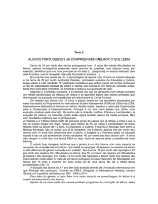 Texto 5
ALUNOS PORTUGUESES JÁ COMPREENDEM MELHOR O QUE LEEM
Cerca de 18 por cento dos alunos portugueses com 15 anos têm sérias dificuldades na
leitura, apenas conseguindo responder neste domínio às questões mais básicas como, por
exemplo, identificar qual é o tema principal de um texto (…) [segundo] um estudo realizado pela
rede Eurydice, que foi divulgado hoje pela Comissão Europeia (…).
No conjunto dos países da UE, a percentagem de alunos com 15 anos na mesma situação
é de cerca de 20 por cento. Androulla Vassiliou, comissária europeia da Educação e Cultura,
reagiu assim a este resultado: “É totalmente inaceitável que tantos jovens na Europa continuem
a não ter capacidades básicas de leitura e escrita. Isso coloca-os em risco de exclusão social,
torna-lhes mais difícil encontrar um emprego e reduz a sua qualidade de vida”.
Segundo a Comissão Europeia, é a primeira vez que se apresenta num estudo europeu
um retrato aprofundado da literacia em leitura e se apontam alguns dos fatores principais que
têm impacto na aquisição e competências em leitura entre os 3 e os 15 anos.
Em relação aos alunos com 15 anos, o estudo baseia-se nos resultados alcançados por
estes nos testes do Programme for International Student Assessment (PISA) de 2000 e de 2009,
especialmente dedicados à literacia em leitura. Nestes testes, levados a cabo pela Organização
para a Cooperação e Desenvolvimento, Portugal é um dos cinco países que sofreu uma
evolução positiva neste intervalo. Os outros são a Holanda, Letónia, Polónia e Liechtenstein. À
exceção da Letónia, os restantes quatro estão agora também abaixo da média europeia. Mas
com resultados melhores que os portugueses.
A Holanda e a Polónia fazem parte do pequeno grupo de países que já atingiu a meta a que a
UE se propôs chegar em 2020: reduzir para menos de 15 por cento a percentagem de maus
leitores entre os alunos de 15 anos. A Dinamarca, a Estónia, Finlândia e Noruega, bem como a
Bélgica flamenga, são os outros que já lá chegaram. Na Finlândia apenas oito por cento dos
alunos com 15 anos têm problemas com a leitura. A Bulgária e a Roménia estão na situação
oposta e são os que apresentam piores resultados: 40 por cento dos seus alunos com 15 anos
não atingem o nível dois dos testes PISA ou seja, ficam-se apenas pelas competências mais
básicas.
O estudo hoje divulgado confirma que o género é um dos fatores com mais impacto na
aquisição de competências em leitura: “em média as raparigas ultrapassam os rapazes na leitura
e esta diferença de género aumenta com a idade”. Aos 9 anos, 18 por cento das raparigas e 22
por cento dos rapazes têm dificuldades na leitura. Aos 15, o número de rapazes em dificuldades
já duplica o das raparigas. Em média, 12 por cento das raparigas e 26 por cento dos rapazes são
maus leitores nesta idade. O risco de um aluno português do sexo masculino ter dificuldades em
leitura aos 15 anos é superior em duas vezes ao de uma aluna. Na UE a média desta
probabilidade é de 1.9.
A situação dos alunos do 4.º ano tem sido avaliada através de um estudo internacional em
que Portugal não participou. Trata-se do PIRLS (Progress in International Reading Literacy
Study) com inquéritos realizados em 2001, 2006 e 2011.
Para além do género, o outro fator com maior impacto na aprendizagem da leitura é a
origem socioeconómica dos alunos.
Apesar de na maior parte dos países existirem programas de promoção da leitura, estes
 