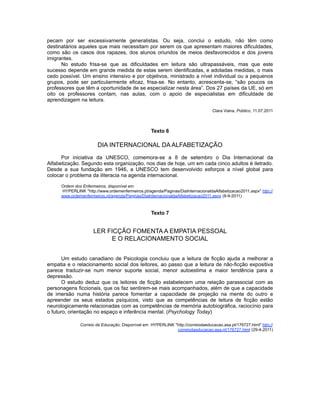 pecam por ser excessivamente generalistas. Ou seja, conclui o estudo, não têm como
destinatários aqueles que mais necessitam por serem os que apresentam maiores dificuldades,
como são os casos dos rapazes, dos alunos oriundos de meios desfavorecidos e dos jovens
imigrantes.
No estudo frisa-se que as dificuldades em leitura são ultrapassáveis, mas que este
sucesso depende em grande medida de estas serem identificadas, e adotadas medidas, o mais
cedo possível. Um ensino intensivo e por objetivos, ministrado a nível individual ou a pequenos
grupos, pode ser particularmente eficaz, frisa-se. No entanto, acrescenta-se, “são poucos os
professores que têm a oportunidade de se especializar nesta área”. Dos 27 países da UE, só em
oito os professores contam, nas aulas, com o apoio de especialistas em dificuldade de
aprendizagem na leitura.
Clara Viana, Público, 11.07.2011
Texto 6
DIA INTERNACIONAL DA ALFABETIZAÇÃO
Por iniciativa da UNESCO, comemora-se a 8 de setembro o Dia Internacional da
Alfabetização. Segundo esta organização, nos dias de hoje, um em cada cinco adultos é iletrado.
Desde a sua fundação em 1946, a UNESCO tem desenvolvido esforços a nível global para
colocar o problema da iliteracia na agenda internacional.
Ordem dos Enfermeiros, disponível em
HYPERLINK "http://www.ordemenfermeiros.pt/agenda/Paginas/DiaInternacionaldaAlfabetizacao2011.aspx" http://
www.ordemenfermeiros.pt/agenda/Paginas/DiaInternacionaldaAlfabetizacao2011.aspx (8-9-2011)
Texto 7
LER FICÇÃO FOMENTA A EMPATIA PESSOAL
E O RELACIONAMENTO SOCIAL
Um estudo canadiano de Psicologia concluiu que a leitura de ficção ajuda a melhorar a
empatia e o relacionamento social dos leitores, ao passo que a leitura de não-ficção expositiva
parece traduzir-se num menor suporte social, menor autoestima e maior tendência para a
depressão.
O estudo deduz que os leitores de ficção estabelecem uma relação parassocial com as
personagens ficcionais, que os faz sentirem-se mais acompanhados, além de que a capacidade
de imersão numa história parece fomentar a capacidade de projeção na mente do outro e
apreender os seus estados psíquicos, visto que as competências de leitura de ficção estão
neurologicamente relacionadas com as competências de memória autobiográfica, raciocínio para
o futuro, orientação no espaço e inferência mental. (Psychology Today)
Correio da Educação. Disponível em HYPERLINK "http://correiodaeducacao.asa.pt/176727.html" http://
correiodaeducacao.asa.pt/176727.html (29-4-2011)
 