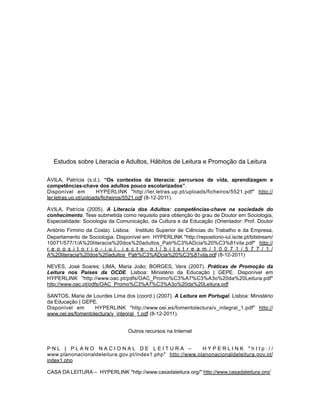 Estudos sobre Literacia e Adultos, Hábitos de Leitura e Promoção da Leitura
ÁVILA, Patrícia (s.d.). “Os contextos da literacia: percursos de vida, aprendizagem e
competências-chave dos adultos pouco escolarizados”.
Disponível em HYPERLINK "http://ler.letras.up.pt/uploads/ficheiros/5521.pdf" http://
ler.letras.up.pt/uploads/ficheiros/5521.pdf (8-12-2011).
ÁVILA, Patrícia (2005). A Literacia dos Adultos: competências-chave na sociedade do
conhecimento. Tese submetida como requisito para obtenção do grau de Doutor em Sociologia,
Especialidade: Sociologia da Comunicação, da Cultura e da Educação (Orientador: Prof. Doutor
António Firmino da Costa). Lisboa: Instituto Superior de Ciências do Trabalho e da Empresa,
Departamento de Sociologia. Disponível em HYPERLINK "http://repositorio-iul.iscte.pt/bitstream/
10071/577/1/A%20literacia%20dos%20adultos_Patr%C3%ADcia%20%C3%81vila.pdf" http://
r e p o s i t o r i o - i u l . i s c t e . p t / b i t s t r e a m / 1 0 0 7 1 / 5 7 7 / 1 /
A%20literacia%20dos%20adultos_Patr%C3%ADcia%20%C3%81vila.pdf (8-12-2011)
NEVES, José Soares; LIMA, Maria João; BORGES, Vera (2007). Práticas de Promoção da
Leitura nos Países da OCDE. Lisboa: Ministério da Educação | GEPE. Disponível em
HYPERLINK "http://www.oac.pt/pdfs/OAC_Promo%C3%A7%C3%A3o%20da%20Leitura.pdf"
http://www.oac.pt/pdfs/OAC_Promo%C3%A7%C3%A3o%20da%20Leitura.pdf
SANTOS, Maria de Lourdes Lima dos (coord.) (2007). A Leitura em Portugal. Lisboa: Ministério
da Educação | GEPE.
Disponível em HYPERLINK "http://www.oei.es/fomentolectura/v_integral_1.pdf" http://
www.oei.es/fomentolectura/v_integral_1.pdf (8-12-2011).
Outros recursos na Internet
P N L | P L A N O N A C I O N A L D E L E I T U R A – H Y P E R L I N K " h t t p : / /
www.planonacionaldeleitura.gov.pt/index1.php" http://www.planonacionaldeleitura.gov.pt/
index1.php
CASA DA LEITURA – HYPERLINK "http://www.casadaleitura.org/" http://www.casadaleitura.org/
 