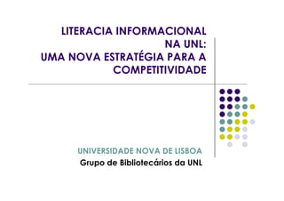 LITERACIA INFORMACIONAL
                   NA UNL:
UMA NOVA ESTRATÉGIA PARA A
           COMPETITIVIDADE




     UNIVERSIDADE NOVA DE LISBOA
     Grupo de Bibliotecários da UNL
 