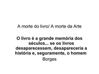 A morte do livro/ A morte da Arte O livro é a grande memória dos séculos... se os livros desaparecessem, desapareceria a história e, seguramente, o homem   Borges 