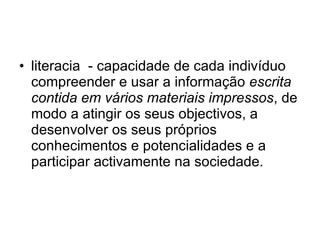 literacia  - capacidade de cada indivíduo compreender e usar a informação  escrita contida em vários materiais impressos , de modo a atingir os seus objectivos, a desenvolver os seus próprios conhecimentos e potencialidades e a participar activamente na sociedade.  