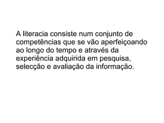 A literacia consiste num conjunto de competências que se vão aperfeiçoando ao longo do tempo e através da experiência adquirida em pesquisa, selecção e avaliação da informação.  