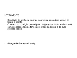 LETRAMENTO  Resultado da acção de ensinar e aprender as práticas sociais de leitura e escrita  O estado ou condição que adquire um grupo social ou um indivíduo  como consequência de ter-se apropriado da escrita e de suas práticas sociais  (Marguerite Duras –  Outside) 