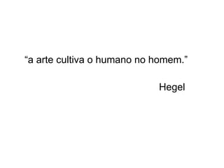 “a arte cultiva o humano no homem.” Hegel 
