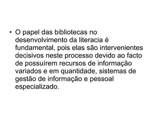 O papel das bibliotecas no desenvolvimento da literacia é fundamental, pois elas são intervenientes decisivos neste processo devido ao facto de possuírem recursos de informação variados e em quantidade, sistemas de gestão de informação e pessoal especializado.  