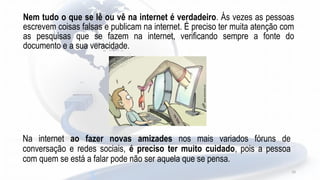 Nem tudo o que se lê ou vê na internet é verdadeiro. Ás vezes as pessoas
escrevem coisas falsas e publicam na internet. É preciso ter muita atenção com
as pesquisas que se fazem na internet, verificando sempre a fonte do
documento e a sua veracidade.
10
Na internet ao fazer novas amizades nos mais variados fóruns de
conversação e redes sociais, é preciso ter muito cuidado, pois a pessoa
com quem se está a falar pode não ser aquela que se pensa.
 