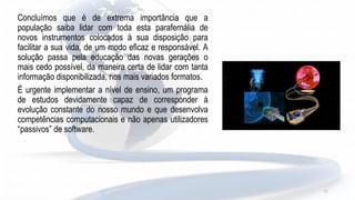 11
Concluímos que é de extrema importância que a
população saiba lidar com toda esta parafernália de
novos instrumentos colocados à sua disposição para
facilitar a sua vida, de um modo eficaz e responsável. A
solução passa pela educação das novas gerações o
mais cedo possível, da maneira certa de lidar com tanta
informação disponibilizada, nos mais variados formatos.
É urgente implementar a nível de ensino, um programa
de estudos devidamente capaz de corresponder à
evolução constante do nosso mundo e que desenvolva
competências computacionais e não apenas utilizadores
“passivos” de software.
 