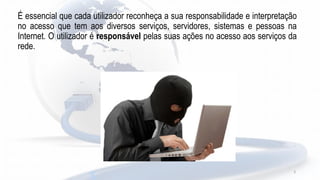 3
É essencial que cada utilizador reconheça a sua responsabilidade e interpretação
no acesso que tem aos diversos serviços, servidores, sistemas e pessoas na
Internet. O utilizador é responsável pelas suas ações no acesso aos serviços da
rede.
 