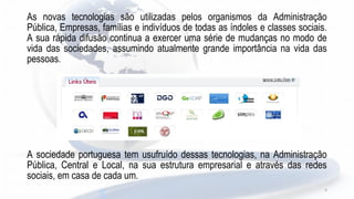 As novas tecnologias são utilizadas pelos organismos da Administração
Pública, Empresas, famílias e indivíduos de todas as índoles e classes sociais.
A sua rápida difusão continua a exercer uma série de mudanças no modo de
vida das sociedades, assumindo atualmente grande importância na vida das
pessoas.
A sociedade portuguesa tem usufruído dessas tecnologias, na Administração
Pública, Central e Local, na sua estrutura empresarial e através das redes
sociais, em casa de cada um.
4
 