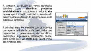 A vantagem da difusão das novas tecnologias
contribuiu para simplificar processos
administrativos e proporcionar a redução dos
custos que lhe estão associados, contribuindo
também para a agilização do relacionamento entre
cidadãos e empresas.
A principal forma de interação com os cidadãos
passa pela existência de canais direcionados para
pagamentos e preenchimento de formulários,
declarações, sugestões e reclamações on-line,
entre outros (Ex.: Via Direta Seg. Social, Portal
das Finanças, etc).
5
 