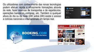 Os utilizadores com conhecimento das novas tecnologias
podem efetuar rápida e eficazmente transações através
da rede, fazer reservas de transportes e de espetáculos,
operações bancárias, compras, etc. Também a qualquer
altura do dia ou da noite (24h sobre 24h) existe o acesso
a notícias nacionais e internacionais em tempo real.
6
 